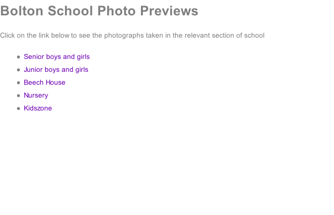 Bolton School Photo Previews  Click on the link below to see the photographs taken in the relevant section of school  Senior boys and girls Junior boys and girls Beech House Nursery Kidszone
